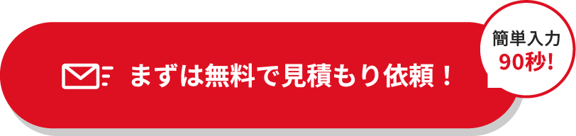 
											 まずは無料で見積もり依頼！＜簡単入力90秒!＞
								