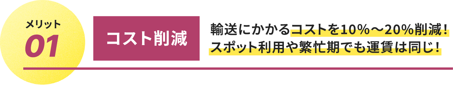 
													メリット01.コスト削減
													輸送にかかるコストを10％〜20%削減！
													スポット利用や繁忙期でも運賃は同じ！
									 