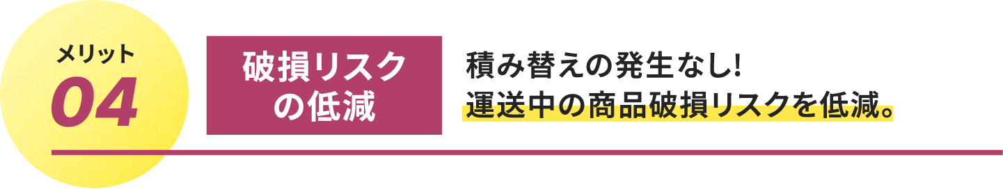 
											メリット04.破損リスクの低減
											積み替えの発生なし!
											運送中の商品破損リスクを低減。
									 