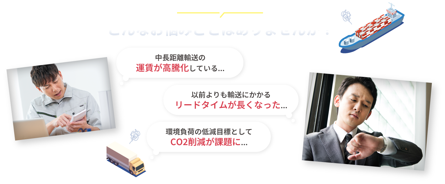 
										中長距離間の物流でこんなお悩みごとはありませんか？									  
										「中長距離輸送の運賃が高騰化している...」
										「以前よりも輸送にかかるリードタイムが長くなった...」
										「環境負荷の低減目標としてCO2削減が課題に...」
						 		